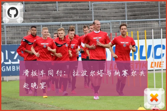 滑板车同行：拉波尔塔与纳赛尔共赴晚宴