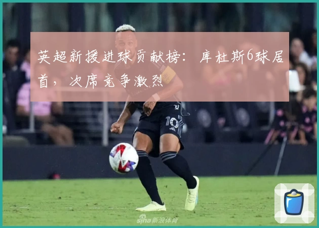 英超新援进球贡献榜：库杜斯6球居首，次席竞争激烈