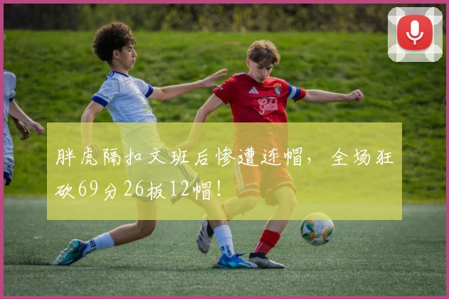 胖虎隔扣文班后惨遭连帽，全场狂砍69分26板12帽！