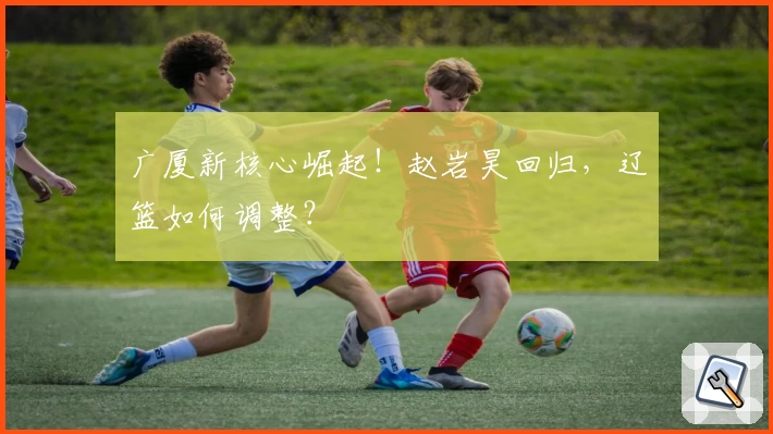 广厦新核心崛起!赵岩昊回归,辽篮如何调整?