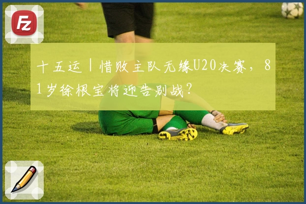 十五运｜惜败主队无缘U20决赛，81岁徐根宝将迎告别战？