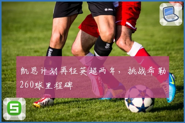 凯恩计划再征英超两年，挑战希勒260球里程碑