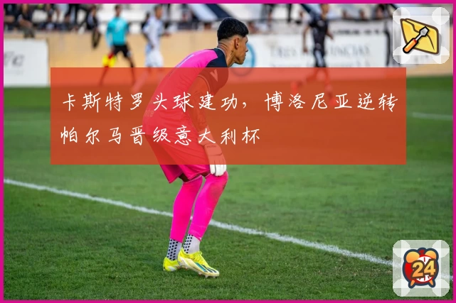 卡斯特罗头球建功，博洛尼亚逆转帕尔马晋级意大利杯