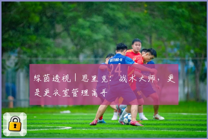 绿茵透视|恩里克:战术大师,更是更衣室管理高手