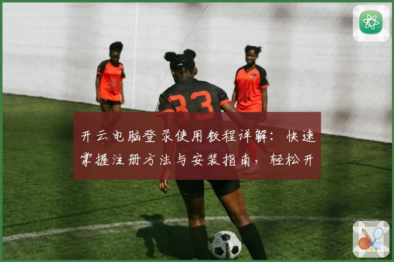 开云电脑登录使用教程详解：快速掌握注册方法与安装指南，轻松开启高效办公新体验