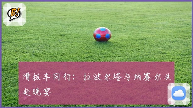 滑板车同行：拉波尔塔与纳赛尔共赴晚宴