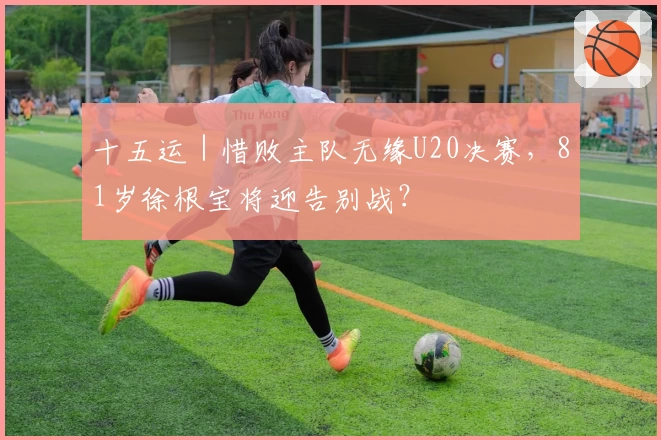 十五运｜惜败主队无缘U20决赛，81岁徐根宝将迎告别战？