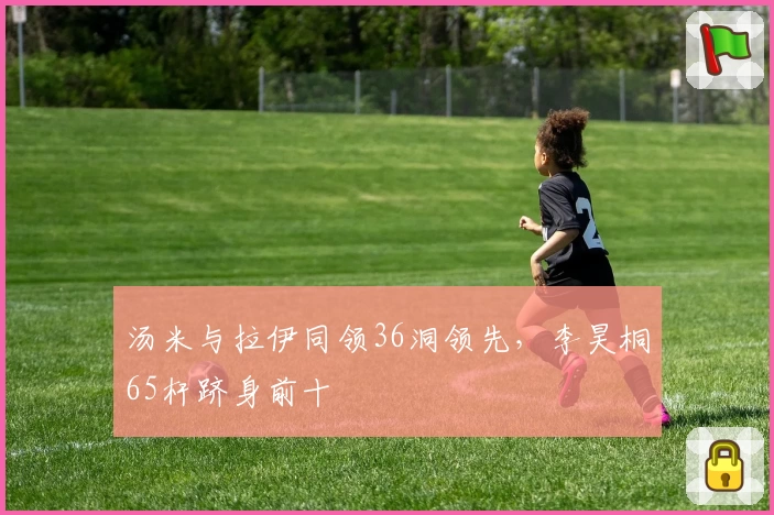 汤米与拉伊同领36洞领先，李昊桐65杆跻身前十