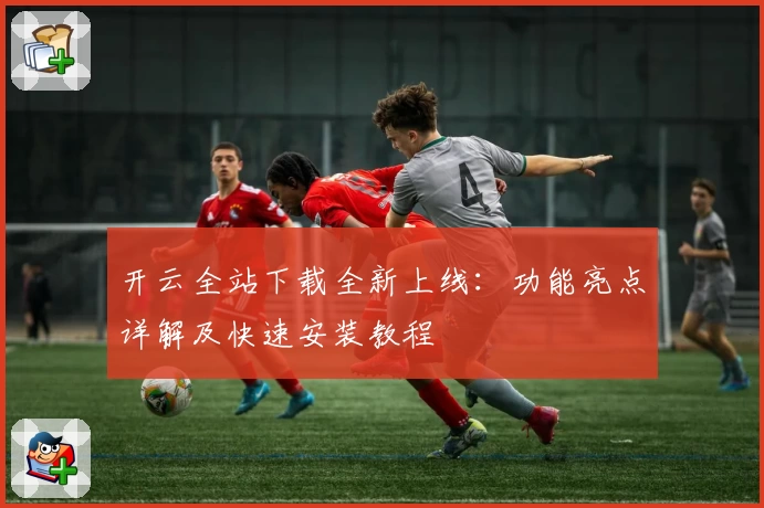 开云全站下载全新上线：功能亮点详解及快速安装教程