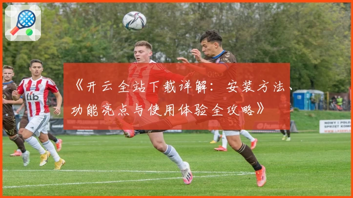 《开云全站下载详解：安装方法、功能亮点与使用体验全攻略》