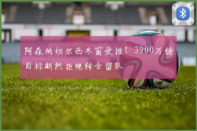阿森纳切尔西冬窗受挫！3900万镑目标断然拒绝转会留队