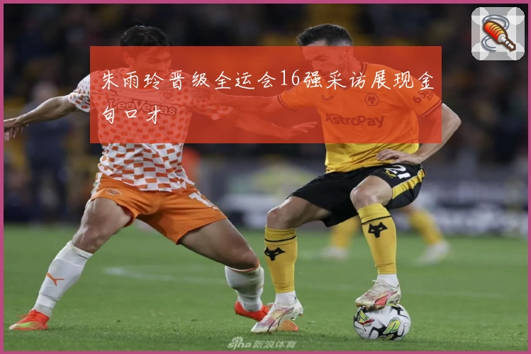 朱雨玲晋级全运会16强采访展现金句口才