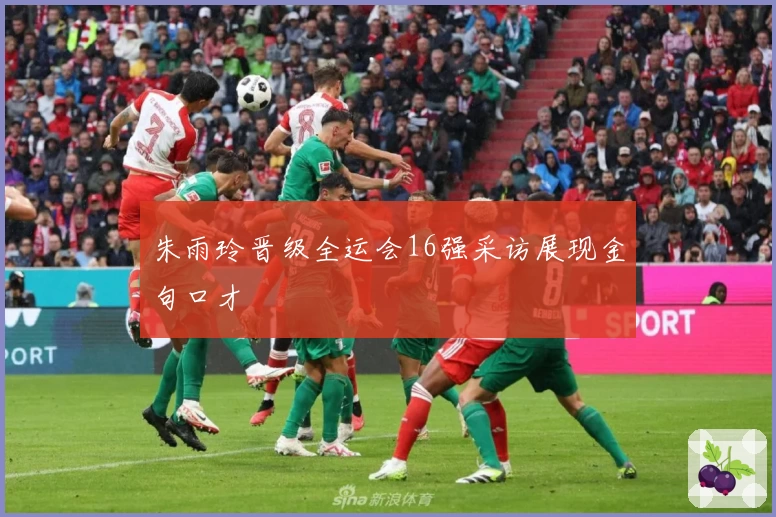 朱雨玲晋级全运会16强采访展现金句口才